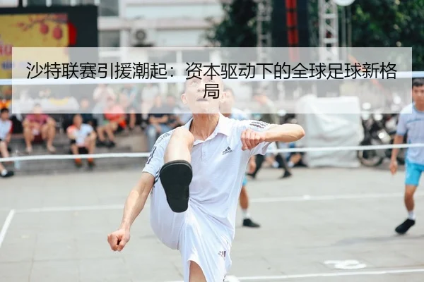 沙特联赛引援潮起：资本驱动下的全球足球新格局