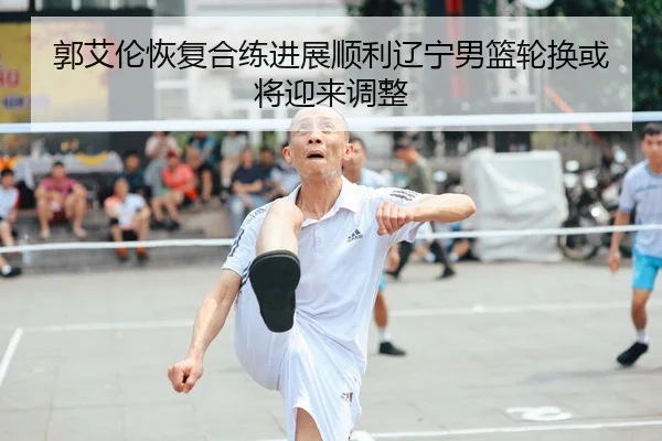 郭艾伦恢复合练进展顺利辽宁男篮轮换或将迎来调整