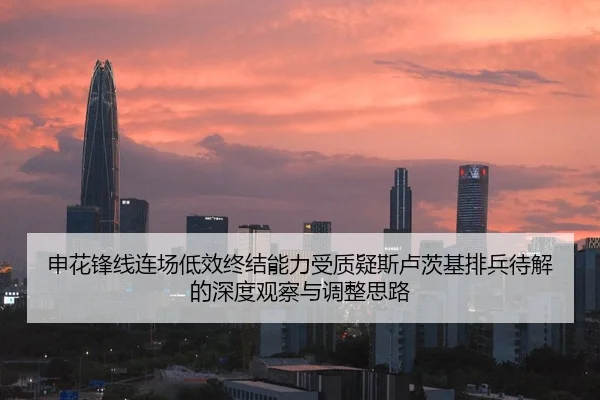 申花锋线连场低效终结能力受质疑斯卢茨基排兵待解的深度观察与调整思路