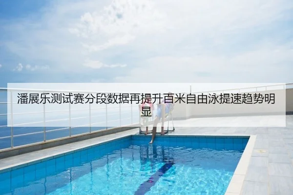 潘展乐测试赛分段数据再提升百米自由泳提速趋势明显