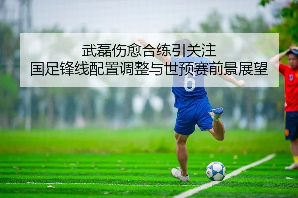 武磊伤愈合练引关注 国足锋线配置调整与世预赛前景展望