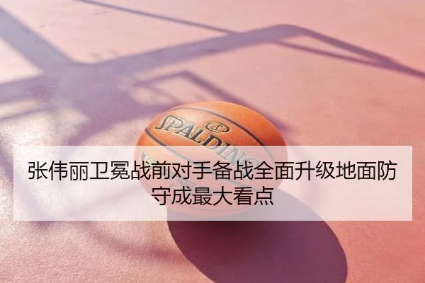张伟丽卫冕战前对手备战全面升级地面防守成最大看点