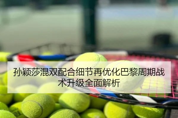 孙颖莎混双配合细节再优化巴黎周期战术升级全面解析