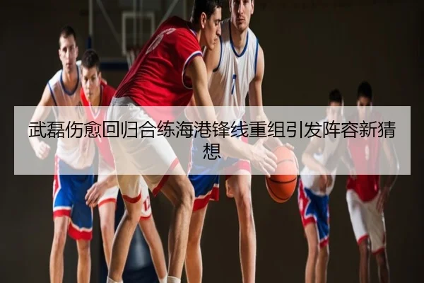 武磊伤愈回归合练海港锋线重组引发阵容新猜想