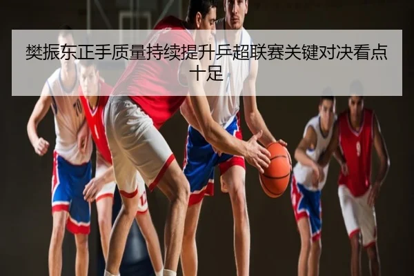 樊振东正手质量持续提升乒超联赛关键对决看点十足