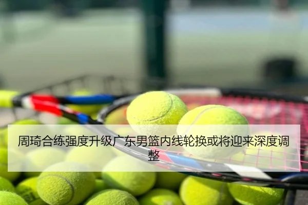 周琦合练强度升级广东男篮内线轮换或将迎来深度调整