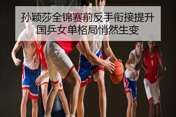 孙颖莎全锦赛前反手衔接提升 国乒女单格局悄然生变
